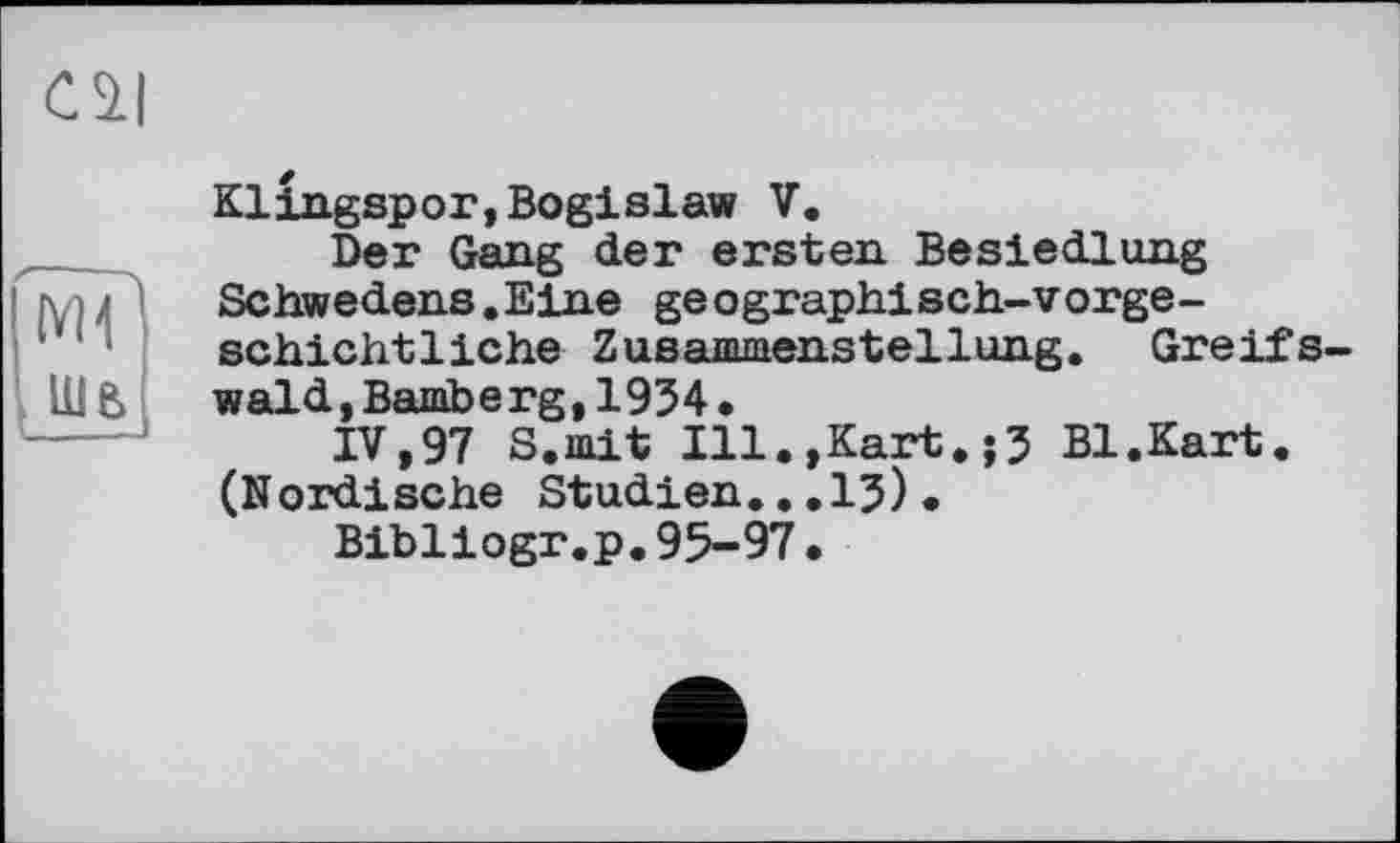 ﻿Cil
{VH
UlB
Klingspor,Bogislaw V.
Der Gang der ersten Besiedlung Schwedens.Eine geographisch-vorgeschichtliche Zusammenstellung. Greifs wald,Bamberg,1934.
IV,97 S.mit Ill.,Kart.;3 Bl.Kart. (Nordische Studien...13).
Bibliogr.p.95-97•